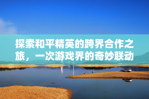探索和平精英的跨界合作之旅，一次游戏界的奇妙联动