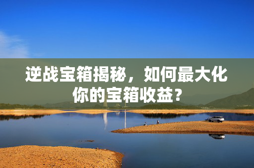 逆战宝箱揭秘，如何最大化你的宝箱收益？