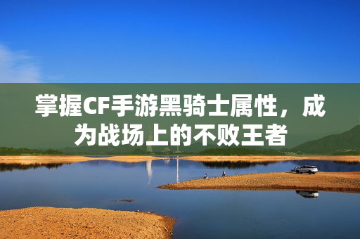 掌握CF手游黑骑士属性，成为战场上的不败王者