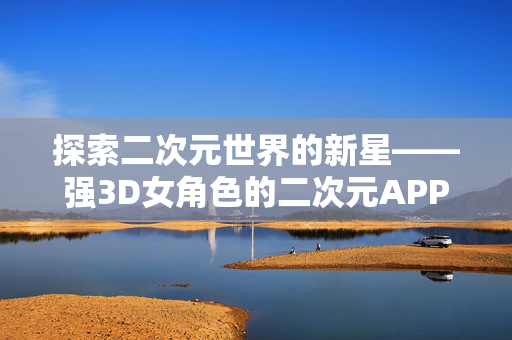 探索二次元世界的新星——强3D女角色的二次元APP