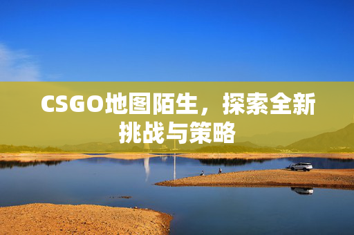 CSGO地图陌生，探索全新挑战与策略