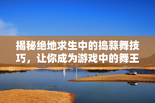揭秘绝地求生中的捣蒜舞技巧，让你成为游戏中的舞王！