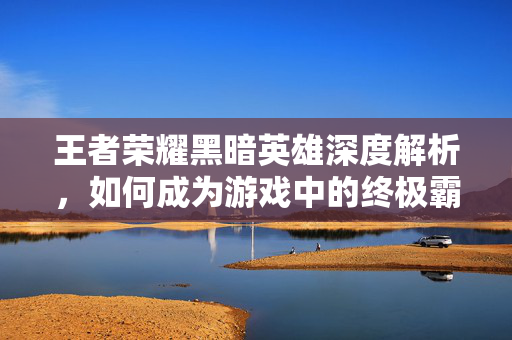王者荣耀黑暗英雄深度解析，如何成为游戏中的终极霸主