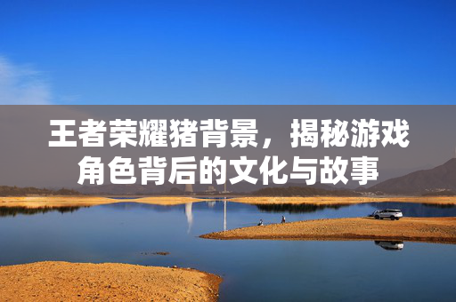 王者荣耀猪背景，揭秘游戏角色背后的文化与故事