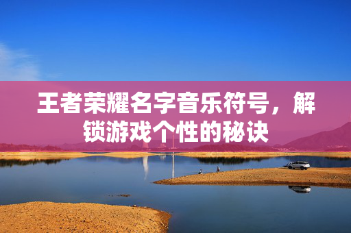 王者荣耀名字音乐符号，解锁游戏个性的秘诀