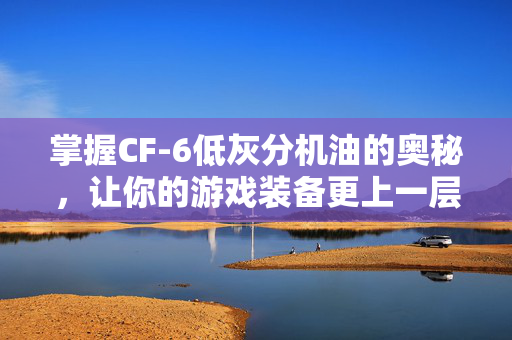 掌握CF-6低灰分机油的奥秘，让你的游戏装备更上一层楼！