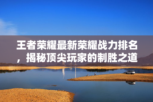 王者荣耀最新荣耀战力排名，揭秘顶尖玩家的制胜之道
