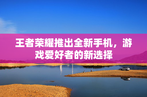 王者荣耀推出全新手机，游戏爱好者的新选择