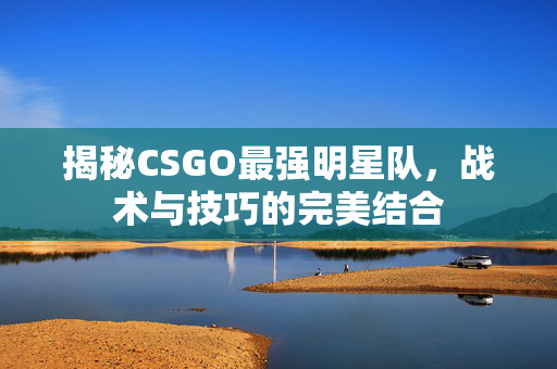 揭秘CSGO最强明星队，战术与技巧的完美结合