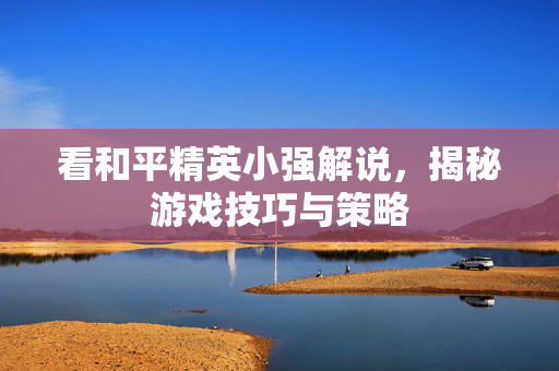 看和平精英小强解说，揭秘游戏技巧与策略