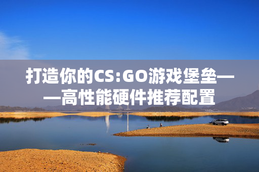 打造你的CS:GO游戏堡垒——高性能硬件推荐配置