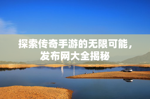 探索传奇手游的无限可能，发布网大全揭秘