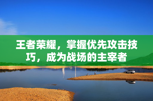 王者荣耀，掌握优先攻击技巧，成为战场的主宰者