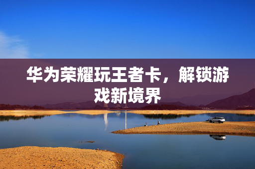 华为荣耀玩王者卡，解锁游戏新境界