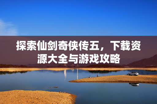 探索仙剑奇侠传五，下载资源大全与游戏攻略