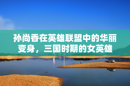 孙尚香在英雄联盟中的华丽变身，三国时期的女英雄