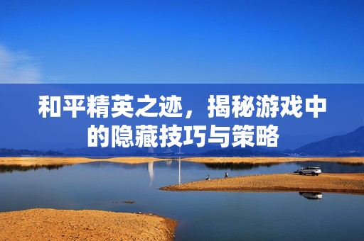 和平精英之迹，揭秘游戏中的隐藏技巧与策略