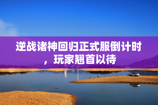 逆战诸神回归正式服倒计时，玩家翘首以待