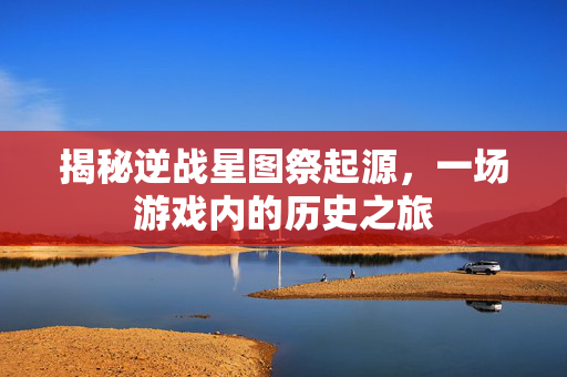 揭秘逆战星图祭起源，一场游戏内的历史之旅