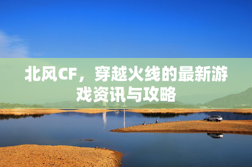 北风CF，穿越火线的最新游戏资讯与攻略