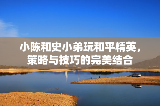 小陈和史小弟玩和平精英，策略与技巧的完美结合