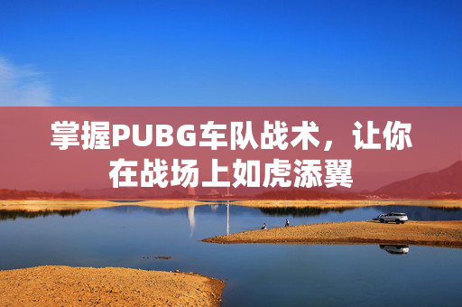 掌握PUBG车队战术，让你在战场上如虎添翼