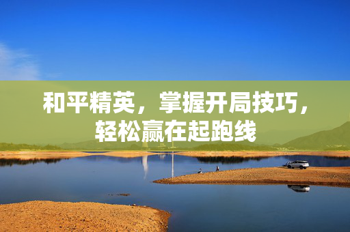 和平精英，掌握开局技巧，轻松赢在起跑线