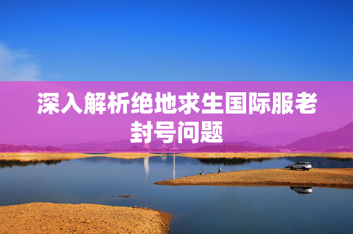 深入解析绝地求生国际服老封号问题