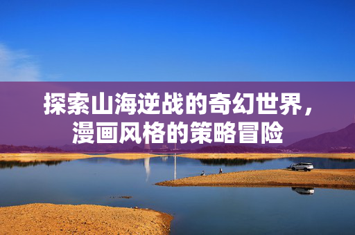 探索山海逆战的奇幻世界，漫画风格的策略冒险