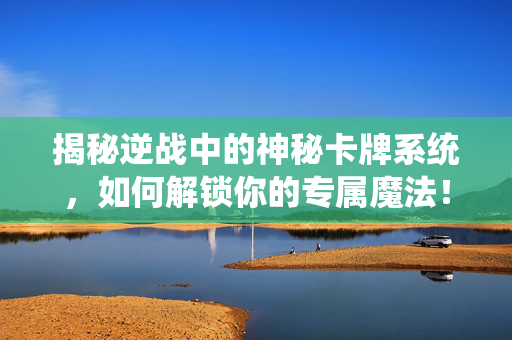 揭秘逆战中的神秘卡牌系统，如何解锁你的专属魔法！