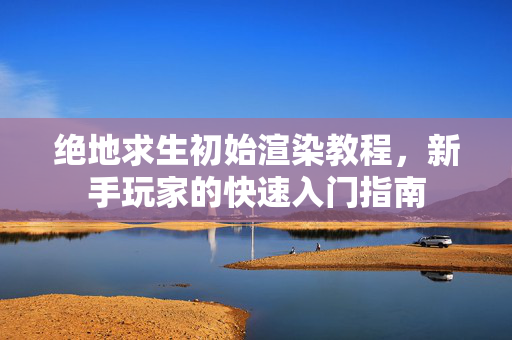 绝地求生初始渲染教程，新手玩家的快速入门指南