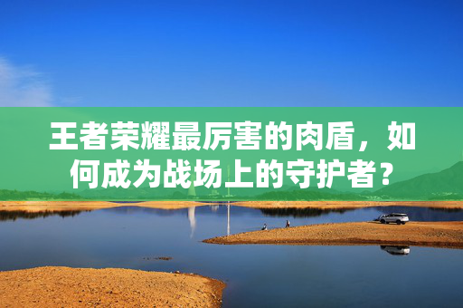 王者荣耀最厉害的肉盾，如何成为战场上的守护者？
