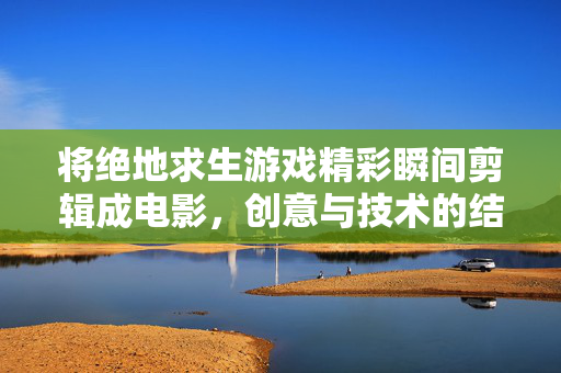 将绝地求生游戏精彩瞬间剪辑成电影，创意与技术的结合