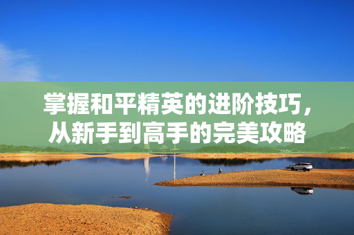 掌握和平精英的进阶技巧，从新手到高手的完美攻略