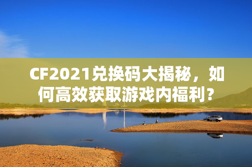 CF2021兑换码大揭秘，如何高效获取游戏内福利？