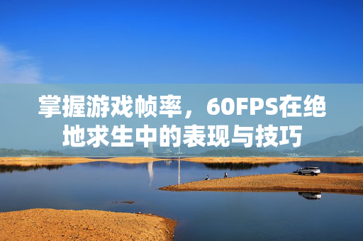掌握游戏帧率，60FPS在绝地求生中的表现与技巧