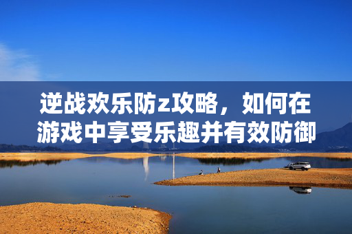 逆战欢乐防z攻略，如何在游戏中享受乐趣并有效防御敌人