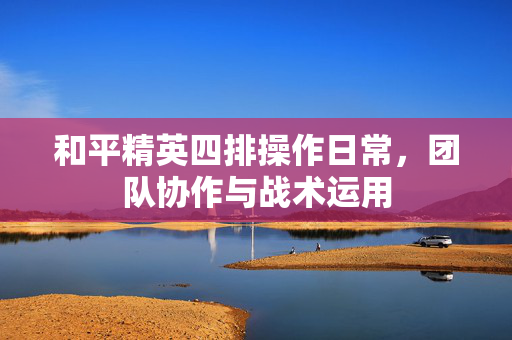 和平精英四排操作日常，团队协作与战术运用
