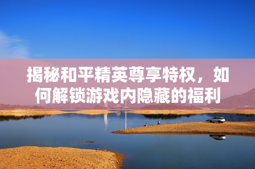 揭秘和平精英尊享特权，如何解锁游戏内隐藏的福利