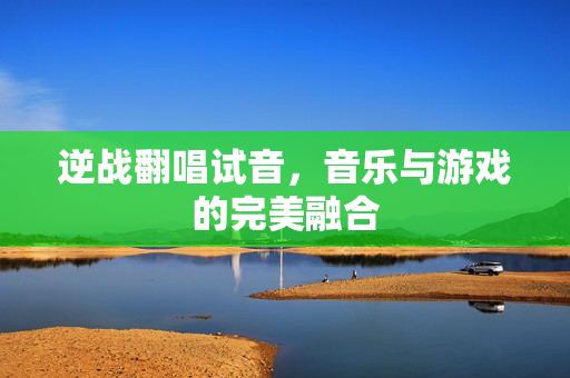 逆战翻唱试音，音乐与游戏的完美融合