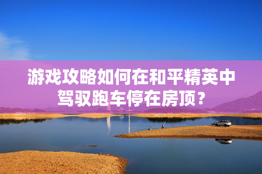 游戏攻略如何在和平精英中驾驭跑车停在房顶？