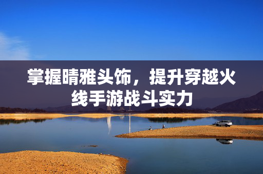 掌握晴雅头饰，提升穿越火线手游战斗实力