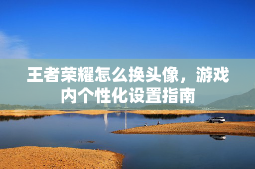 王者荣耀怎么换头像，游戏内个性化设置指南