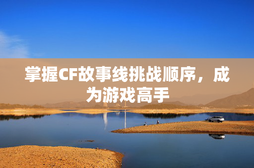 掌握CF故事线挑战顺序，成为游戏高手