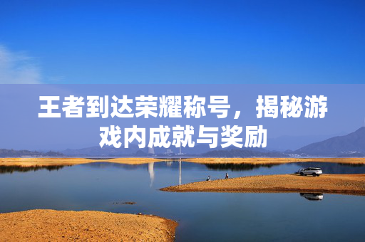 王者到达荣耀称号，揭秘游戏内成就与奖励