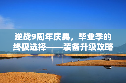 逆战9周年庆典，毕业季的终极选择——装备升级攻略