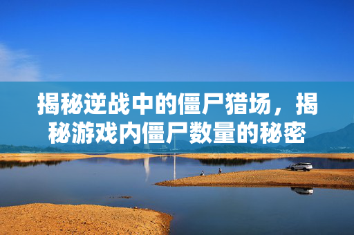 揭秘逆战中的僵尸猎场，揭秘游戏内僵尸数量的秘密