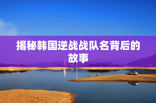 揭秘韩国逆战战队名背后的故事