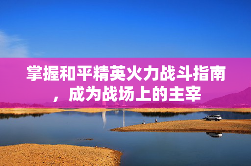 掌握和平精英火力战斗指南，成为战场上的主宰