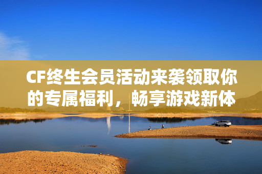 CF终生会员活动来袭领取你的专属福利，畅享游戏新体验！